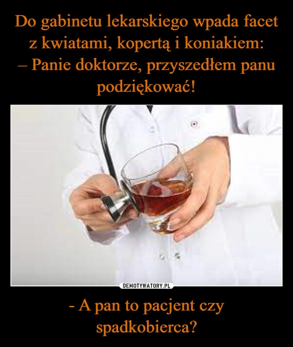 
    Do gabinetu lekarskiego wpada facet
z kwiatami, kopertą i koniakiem:
– Panie doktorze, przyszedłem panu
podziękować! - A pan to pacjent czy
spadkobierca?