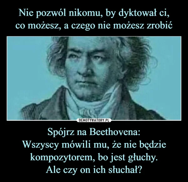 
    Nie pozwól nikomu, by dyktował ci, co możesz, a czego nie możesz zrobić Spójrz na Beethovena: Wszyscy mówili mu, że nie będzie kompozytorem, bo jest głuchy. Ale czy on ich słuchał?