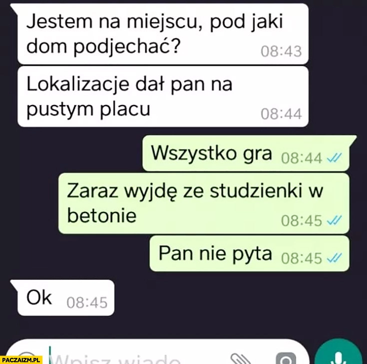 
    Jestem na miejscu, pod jaki dom podjechać, to pusty plac. Wszystko gra zaraz wyjdę ze studzienki w betonie, pan nie pyta