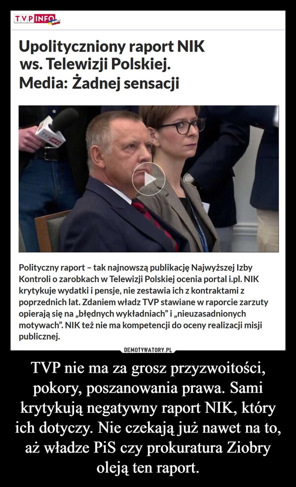 
    TVP nie ma za grosz przyzwoitości, pokory, poszanowania prawa. Sami krytykują negatywny raport NIK, który ich dotyczy. Nie czekają już nawet na to, aż władze PiS czy prokuratura Ziobry oleją ten raport.