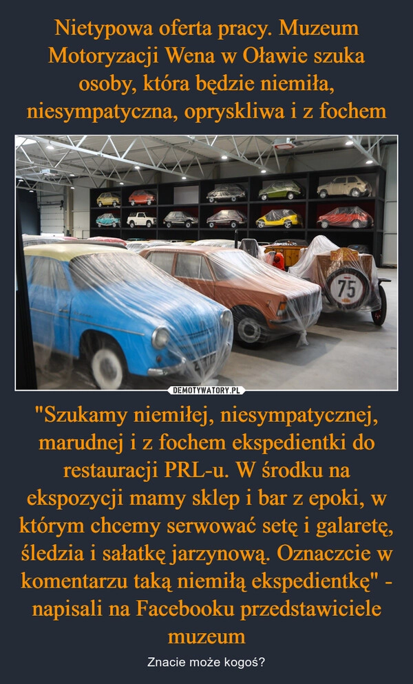 
    Nietypowa oferta pracy. Muzeum Motoryzacji Wena w Oławie szuka osoby, która będzie niemiła, niesympatyczna, opryskliwa i z fochem "Szukamy niemiłej, niesympatycznej, marudnej i z fochem ekspedientki do restauracji PRL-u. W środku na ekspozycji mamy sklep i bar z epoki, w którym chcemy serwować setę i galaretę, śledzia i sałatkę jarzynową. Oznaczcie w komentarzu taką niemiłą ekspedientkę" - napisali na Facebooku przedstawiciele muzeum