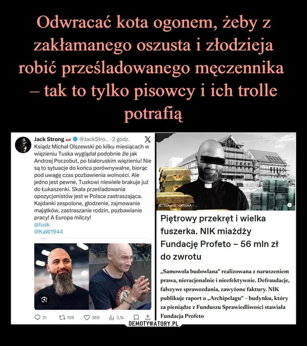 
    Odwracać kota ogonem, żeby z zakłamanego oszusta i złodzieja robić prześladowanego męczennika – tak to tylko pisowcy i ich trolle potrafią