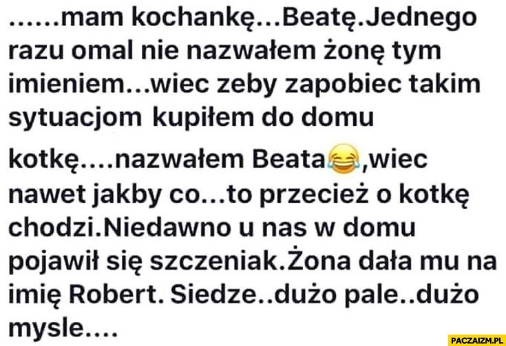 
    Mam kochankę Beatę, raz nazwałem żonę tym imieniem, żeby zapobiec takim sytuacjom kupiłem kotkę, nazwałem ją Beata. Żona nazwala szczeniaka Robert siedzę dużo palę dużo myślę