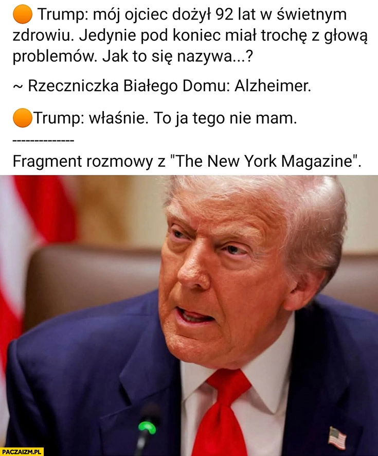 
    Trump ojciec dożył 92 lat w świetnym zdrowiu tylko miał trochę problemów z głową, jak to się nazywa? Alzheimer, właśnie to ja tego nie mam