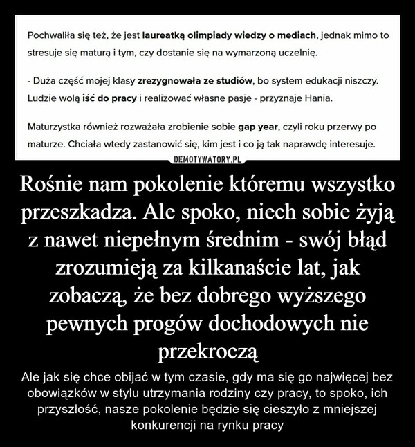 
    Rośnie nam pokolenie któremu wszystko przeszkadza. Ale spoko, niech sobie żyją z nawet niepełnym średnim - swój błąd zrozumieją za kilkanaście lat, jak zobaczą, że bez dobrego wyższego pewnych progów dochodowych nie przekroczą