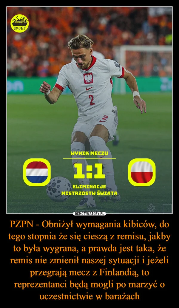 
    PZPN - Obniżył wymagania kibiców, do tego stopnia że się cieszą z remisu, jakby to była wygrana, a prawda jest taka, że remis nie zmienił naszej sytuacji i jeżeli przegrają mecz z Finlandią, to reprezentanci będą mogli po marzyć o uczestnictwie w barażach