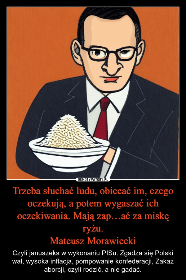 
    Trzeba słuchać ludu, obiecać im, czego oczekują, a potem wygaszać ich oczekiwania. Mają zap…ać za miskę ryżu.
Mateusz Morawiecki