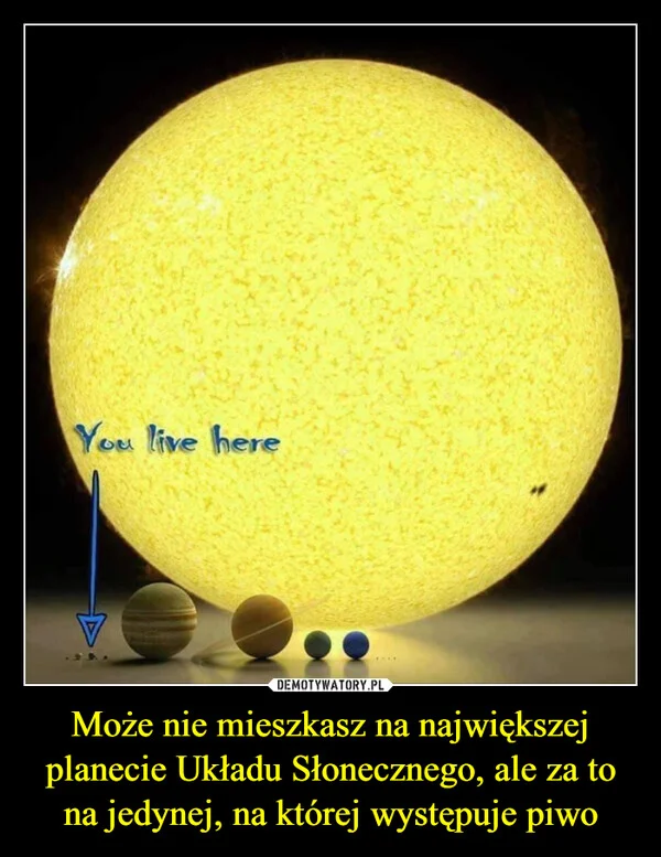 
    Może nie mieszkasz na największej planecie Układu Słonecznego, ale za to na jedynej, na której występuje piwo