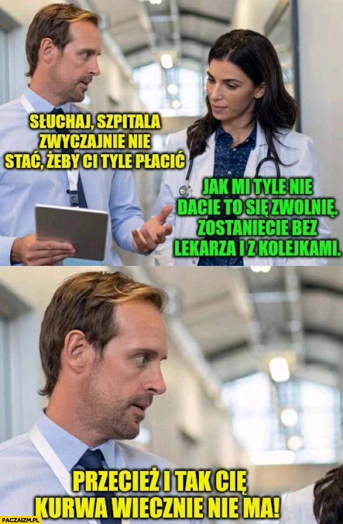 
    Szpitala nie stać żeby ci tyle płacić, jak mi tyle nie dacie to się zwolnię zostaniecie bez lekarza z kolejkami przecież i tak cię wiecznie nie ma