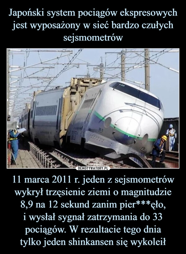 
    Japoński system pociągów ekspresowych jest wyposażony w sieć bardzo czułych sejsmometrów 11 marca 2011 r. jeden z sejsmometrów wykrył trzęsienie ziemi o magnitudzie 8,9 na 12 sekund zanim pier***ęło,
i wysłał sygnał zatrzymania do 33 pociągów. W rezultacie tego dnia
tylko jeden shinkansen się wykoleił