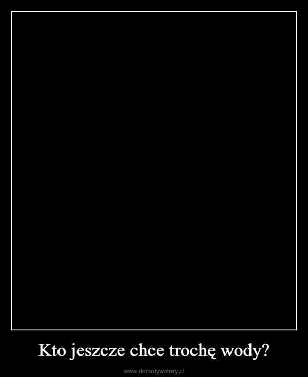 
    Kto jeszcze chce trochę wody?
