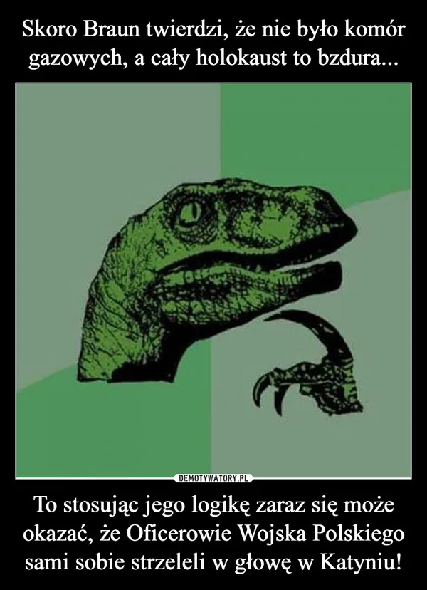 
    Skoro Braun twierdzi, że nie było komór gazowych, a cały holokaust to bzdura... To stosując jego logikę zaraz się może okazać, że Oficerowie Wojska Polskiego sami sobie strzeleli w głowę w Katyniu!