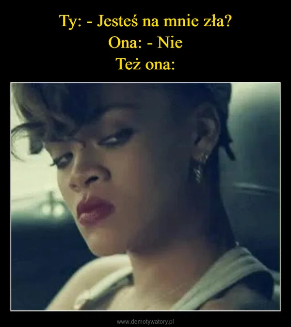 
    Ty: - Jesteś na mnie zła? Ona: - Nie Też ona: