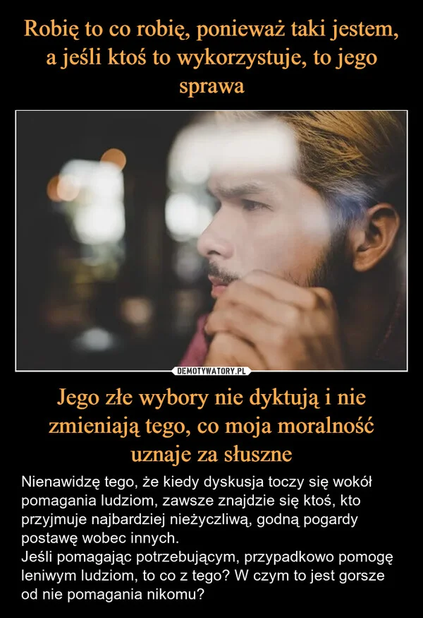 
    Robię to co robię, ponieważ taki jestem, a jeśli ktoś to wykorzystuje, to jego sprawa Jego złe wybory nie dyktują i nie zmieniają tego, co moja moralność uznaje za słuszne