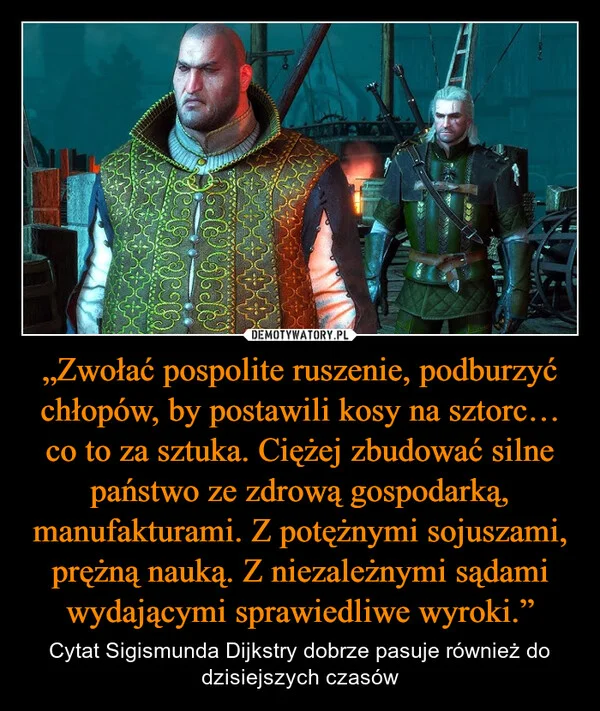 
    „Zwołać pospolite ruszenie, podburzyć chłopów, by postawili kosy na sztorc… co to za sztuka. Ciężej zbudować silne państwo ze zdrową gospodarką, manufakturami. Z potężnymi sojuszami, prężną nauką. Z niezależnymi sądami wydającymi sprawiedliwe wyroki.”