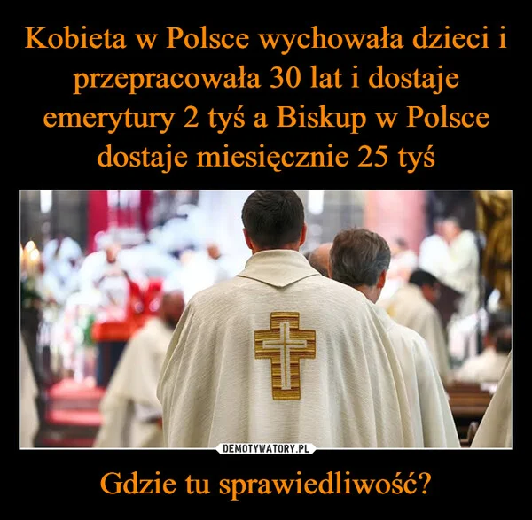 
    Kobieta w Polsce wychowała dzieci i przepracowała 30 lat i dostaje emerytury 2 tyś a Biskup w Polsce dostaje miesięcznie 25 tyś Gdzie tu sprawiedliwość?