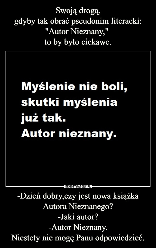 
    Swoją drogą,
gdyby tak obrać pseudonim literacki: "Autor Nieznany,"
to by było ciekawe. -Dzień dobry,czy jest nowa książka Autora Nieznanego?
-Jaki autor?
-Autor Nieznany.
Niestety nie mogę Panu odpowiedzieć. 