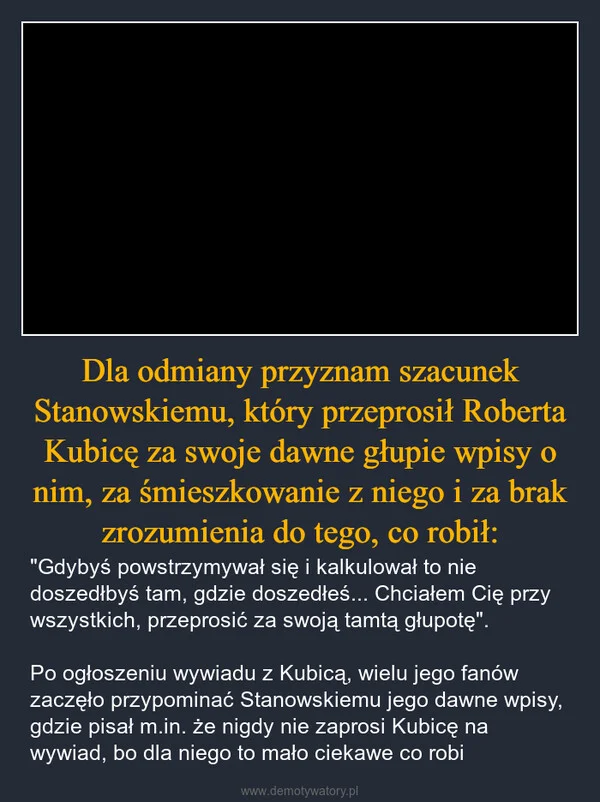 
    Dla odmiany przyznam szacunek Stanowskiemu, który przeprosił Roberta Kubicę za swoje dawne głupie wpisy o nim, za śmieszkowanie z niego i za brak zrozumienia do tego, co robił: