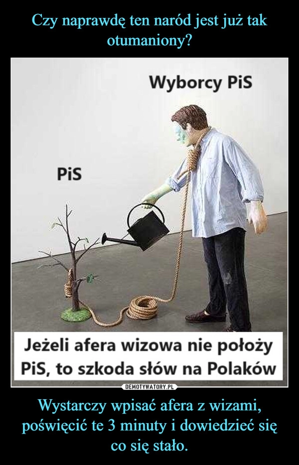 
    Czy naprawdę ten naród jest już tak otumaniony? Wystarczy wpisać afera z wizami, poświęcić te 3 minuty i dowiedzieć się co się stało.