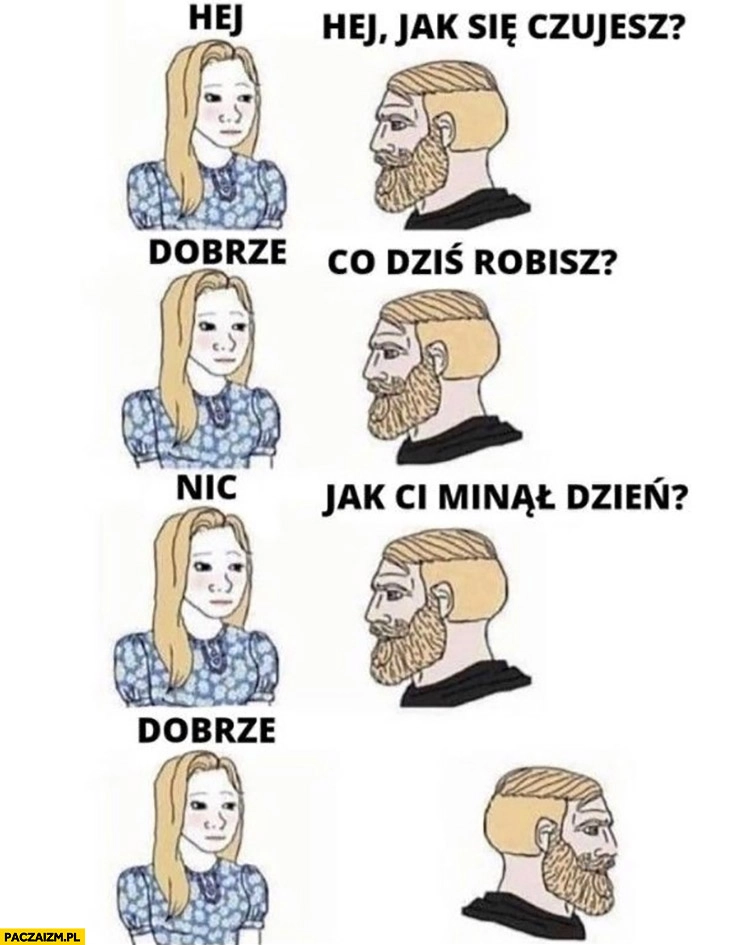 
    Dziewczyna facet: hej jak się czujesz? Dobrze. Co dziś robisz? Nic. Jak Ci minął dzień? Dobrze idzie poszedł sobie