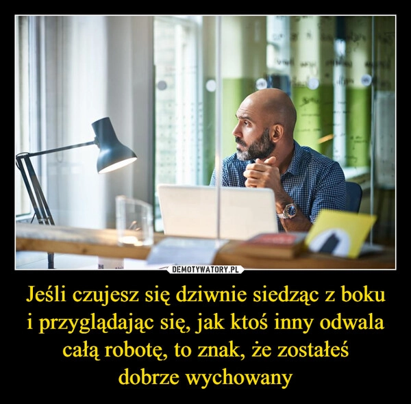 
    Jeśli czujesz się dziwnie siedząc z boku
i przyglądając się, jak ktoś inny odwala całą robotę, to znak, że zostałeś
dobrze wychowany