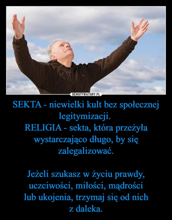 
    SEKTA - niewielki kult bez społecznej legitymizacji. RELIGIA - sekta, która przeżyła wystarczająco długo, by się zalegalizować. Jeżeli szukasz w życiu prawdy, uczciwości, miłości, mądrości lub ukojenia, trzymaj się od nich z daleka.