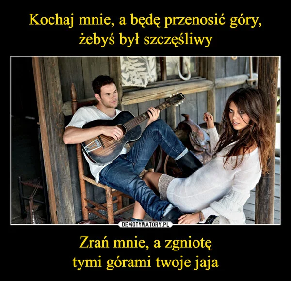 
    Kochaj mnie, a będę przenosić góry, żebyś był szczęśliwy Zrań mnie, a zgniotę tymi górami twoje jaja