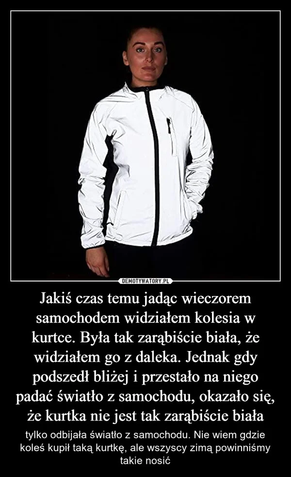 
    Jakiś czas temu jadąc wieczorem samochodem widziałem kolesia w kurtce. Była tak zarąbiście biała, że widziałem go z daleka. Jednak gdy podszedł bliżej i przestało na niego padać światło z samochodu, okazało się, że kurtka nie jest tak zarąbiście biała