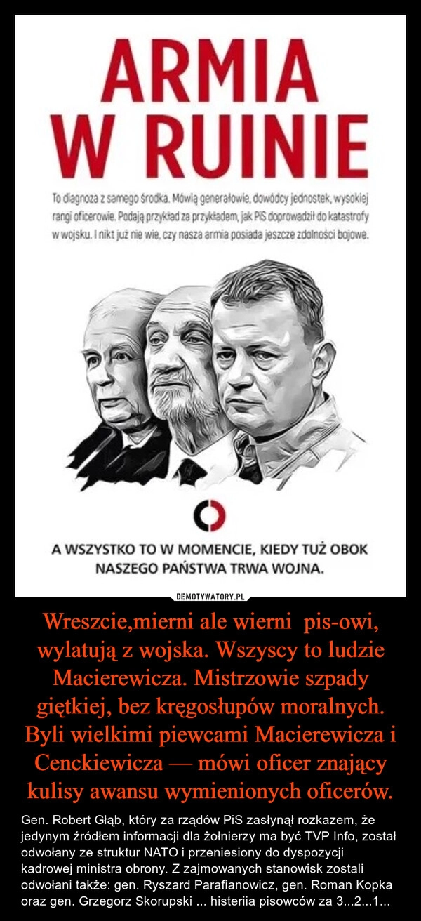 
    Wreszcie,mierni ale wierni  pis-owi, wylatują z wojska. Wszyscy to ludzie Macierewicza. Mistrzowie szpady giętkiej, bez kręgosłupów moralnych. Byli wielkimi piewcami Macierewicza i Cenckiewicza — mówi oficer znający kulisy awansu wymienionych oficerów.