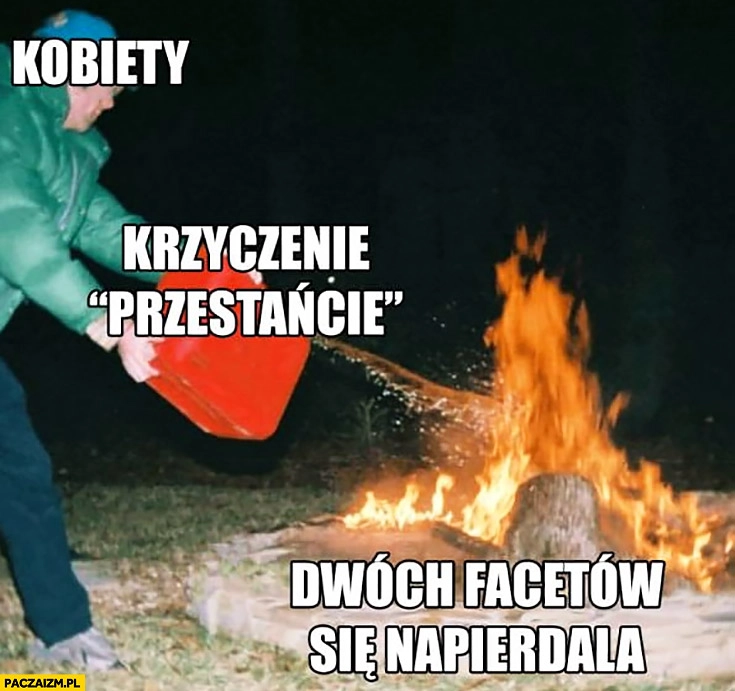 
    Kobiety krzyczenie przestańcie jak dwóch facetów się napierdala jak dolewanie benzyny do ognia ogniska