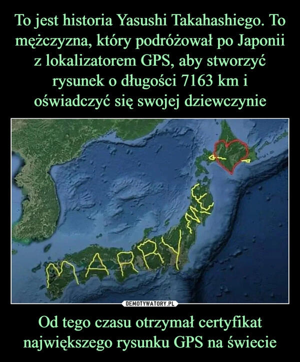 
    To jest historia Yasushi Takahashiego. To mężczyzna, który podróżował po Japonii z lokalizatorem GPS, aby stworzyć rysunek o długości 7163 km i oświadczyć się swojej dziewczynie Od tego czasu otrzymał certyfikat największego rysunku GPS na świecie