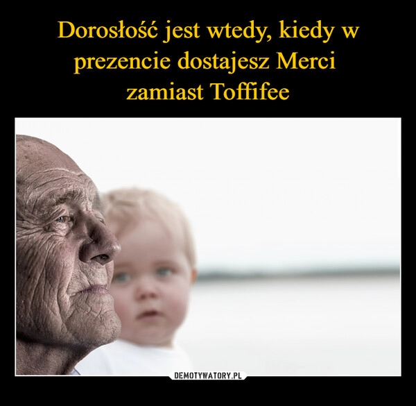 
    Dorosłość jest wtedy, kiedy w prezencie dostajesz Merci 
zamiast Toffifee