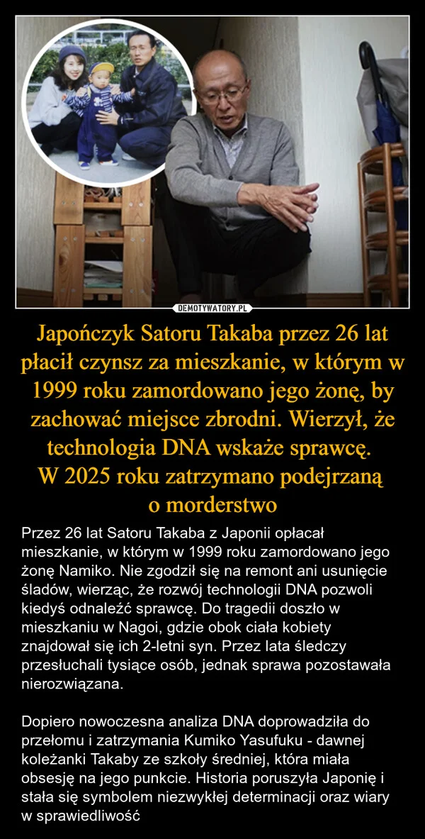 
    Japończyk Satoru Takaba przez 26 lat płacił czynsz za mieszkanie, w którym w 1999 roku zamordowano jego żonę, by zachować miejsce zbrodni. Wierzył, że technologia DNA wskaże sprawcę. W 2025 roku zatrzymano podejrzaną o morderstwo