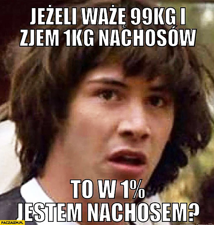 
    Jeżeli ważę 99kg i zjem 1kg nachosów to w 1% procencie jestem nachosem? Keanu