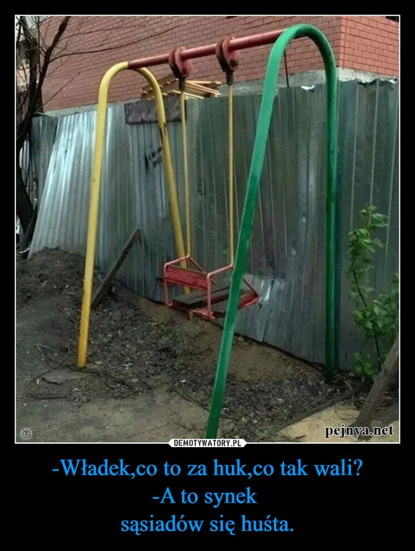 
    -Władek,co to za huk,co tak wali? -A to synek sąsiadów się huśta.