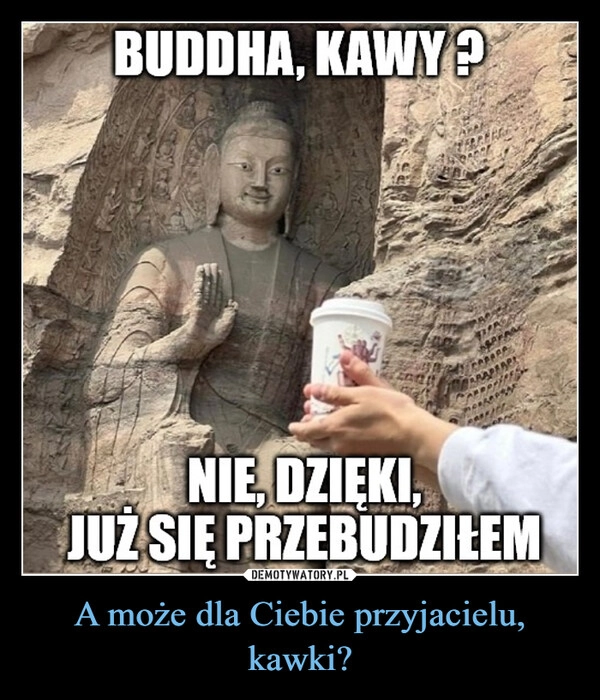 
    A może dla Ciebie przyjacielu, kawki?