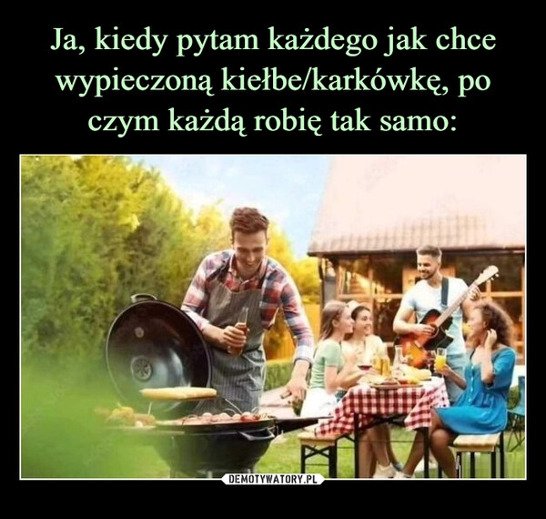 
    Ja, kiedy pytam każdego jak chce wypieczoną kiełbe/karkówkę, po czym każdą robię tak samo: