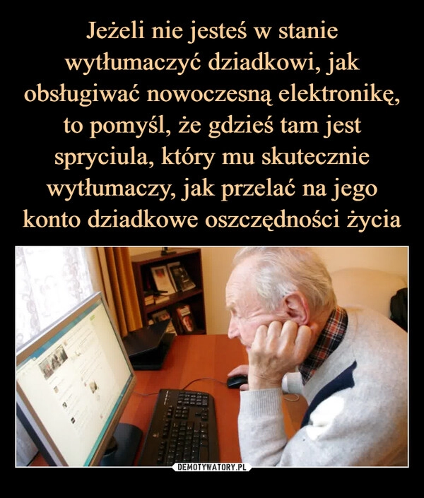 
    Jeżeli nie jesteś w stanie wytłumaczyć dziadkowi, jak obsługiwać nowoczesną elektronikę, to pomyśl, że gdzieś tam jest spryciula, który mu skutecznie wytłumaczy, jak przelać na jego konto dziadkowe oszczędności życia