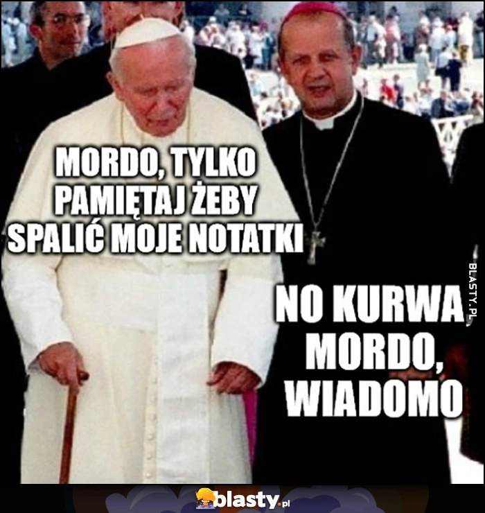 
    Papież Jan Paweł 2: mordo, tylko pamiętaj, żeby spalić moje notatki, Dziwisz: mordo, wiadomo