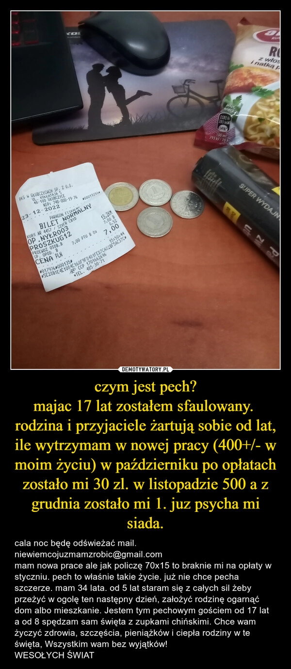 
    
czym jest pech?
majac 17 lat zostałem sfaulowany. rodzina i przyjaciele żartują sobie od lat, ile wytrzymam w nowej pracy (400+/- w moim życiu) w październiku po opłatach zostało mi 30 zl. w listopadzie 500 a z grudnia zostało mi 1. juz psycha mi siada. 