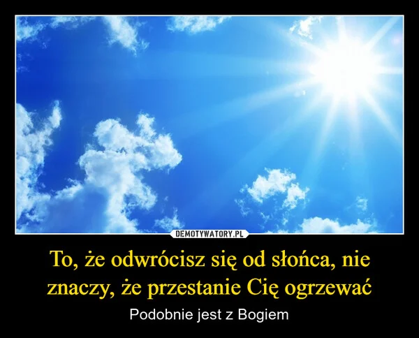 
    To, że odwrócisz się od słońca, nie znaczy, że przestanie Cię ogrzewać