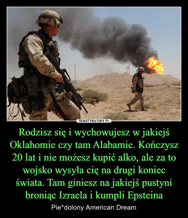 
    Rodzisz się i wychowujesz w jakiejś Oklahomie czy tam Alabamie. Kończysz 20 lat i nie możesz kupić alko, ale za to wojsko wysyła cię na drugi koniec świata. Tam giniesz na jakiejś pustyni broniąc Izraela i kumpli Epsteina