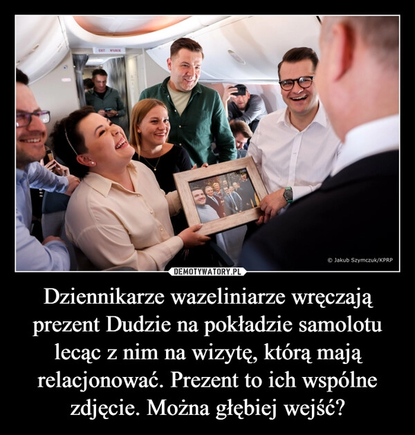 
    Dziennikarze wazeliniarze wręczają prezent Dudzie na pokładzie samolotu lecąc z nim na wizytę, którą mają relacjonować. Prezent to ich wspólne zdjęcie. Można głębiej wejść?