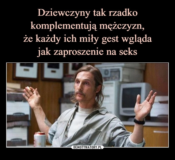 
    Dziewczyny tak rzadko komplementują mężczyzn,
że każdy ich miły gest wgląda
jak zaproszenie na seks