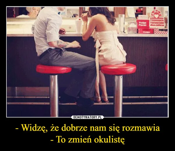 
    - Widzę, że dobrze nam się rozmawia - To zmień okulistę