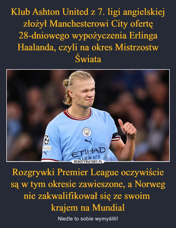 
    
Klub Ashton United z 7. ligi angielskiej złożył Manchesterowi City ofertę 28-dniowego wypożyczenia Erlinga Haalanda, czyli na okres Mistrzostw Świata Rozgrywki Premier League oczywiście są w tym okresie zawieszone, a Norweg nie zakwalifikował się ze swoim
krajem na Mundial 