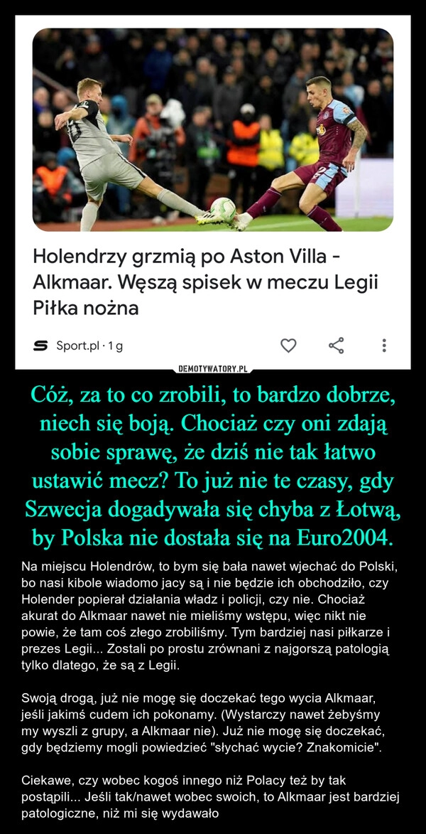 
    Cóż, za to co zrobili, to bardzo dobrze, niech się boją. Chociaż czy oni zdają sobie sprawę, że dziś nie tak łatwo ustawić mecz? To już nie te czasy, gdy Szwecja dogadywała się chyba z Łotwą, by Polska nie dostała się na Euro2004.