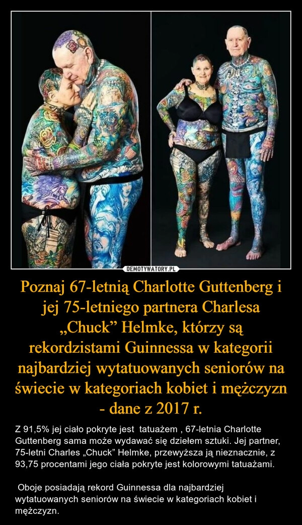 
    Poznaj 67-letnią Charlotte Guttenberg i jej 75-letniego partnera Charlesa „Chuck” Helmke, którzy są rekordzistami Guinnessa w kategorii najbardziej wytatuowanych seniorów na świecie w kategoriach kobiet i mężczyzn - dane z 2017 r.