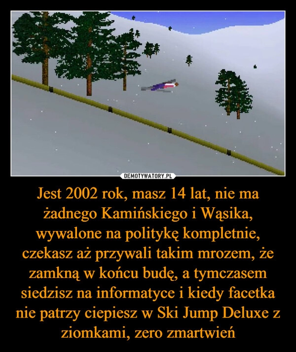 
    Jest 2002 rok, masz 14 lat, nie ma żadnego Kamińskiego i Wąsika, wywalone na politykę kompletnie, czekasz aż przywali takim mrozem, że zamkną w końcu budę, a tymczasem siedzisz na informatyce i kiedy facetka nie patrzy ciepiesz w Ski Jump Deluxe z ziomkami, zero zmartwień