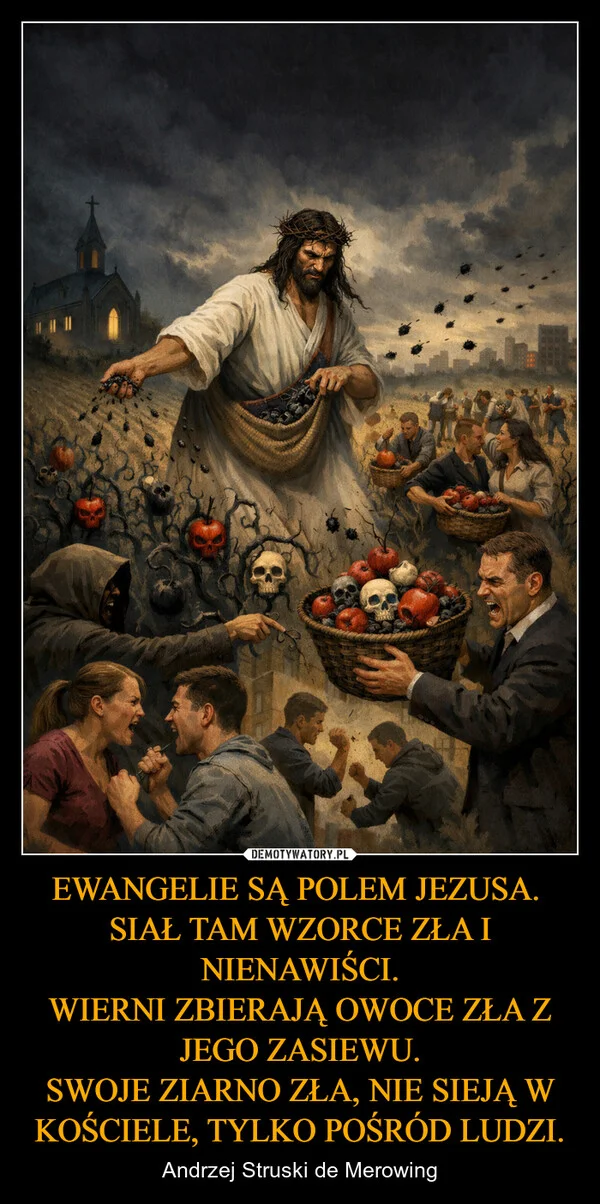 
    EWANGELIE SĄ POLEM JEZUSA. SIAŁ TAM WZORCE ZŁA I NIENAWIŚCI. WIERNI ZBIERAJĄ OWOCE ZŁA Z JEGO ZASIEWU. SWOJE ZIARNO ZŁA, NIE SIEJĄ W KOŚCIELE, TYLKO POŚRÓD LUDZI.